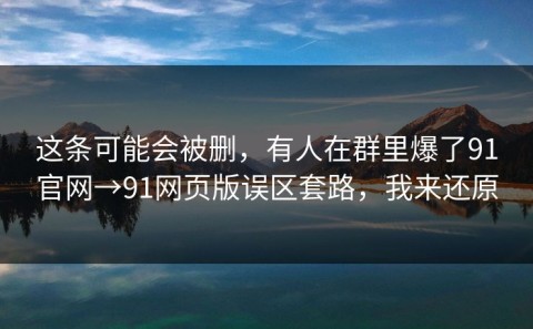 这条可能会被删，有人在群里爆了91官网→91网页版误区套路，我来还原