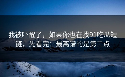 我被吓醒了，如果你也在找91吃瓜短链，先看完：最离谱的是第二点