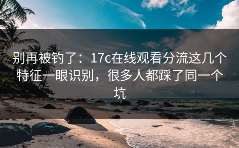 别再被钓了：17c在线观看分流这几个特征一眼识别，很多人都踩了同一个坑
