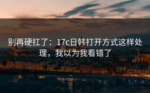 别再硬扛了：17c日韩打开方式这样处理，我以为我看错了