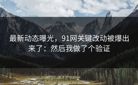 最新动态曝光，91网关键改动被爆出来了：然后我做了个验证