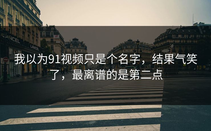我以为91视频只是个名字，结果气笑了，最离谱的是第二点