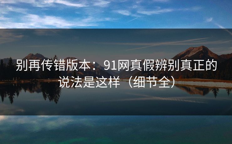 别再传错版本:91网真假辨别真正的说法是这样(细节全) 别再传错版本:91网真假辨别真正的说法是这样(细节全)