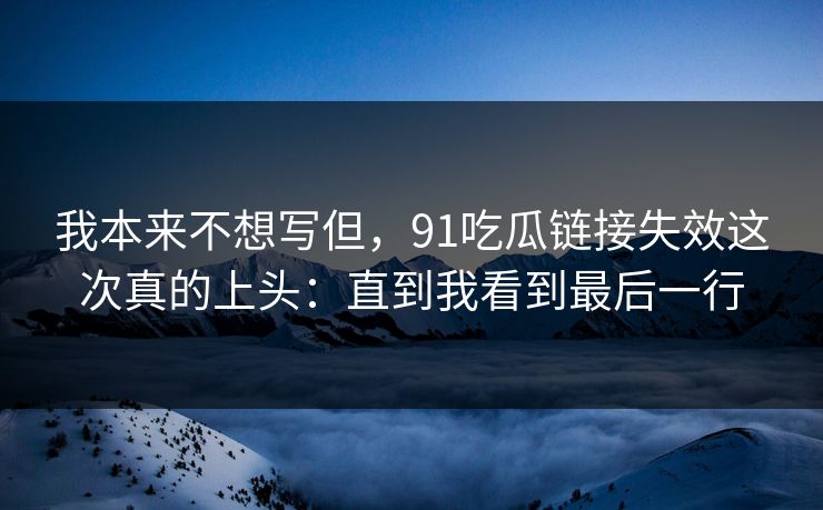 我本来不想写但，91吃瓜链接失效这次真的上头：直到我看到最后一行