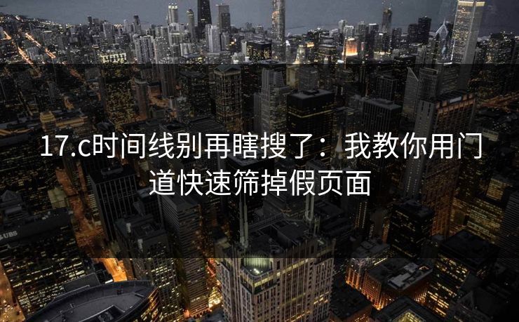 17.c时间线别再瞎搜了：我教你用门道快速筛掉假页面