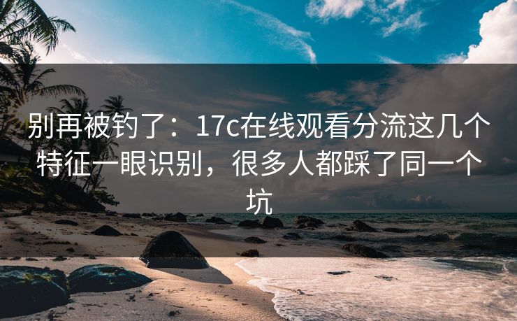 别再被钓了：17c在线观看分流这几个特征一眼识别，很多人都踩了同一个坑