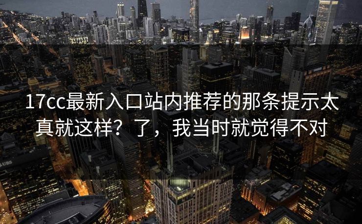 17cc最新入口站内推荐的那条提示太真就这样？了，我当时就觉得不对