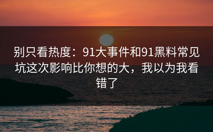 别只看热度：91大事件和91黑料常见坑这次影响比你想的大，我以为我看错了