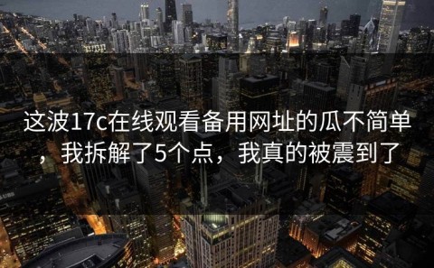这波17c在线观看备用网址的瓜不简单，我拆解了5个点，我真的被震到了