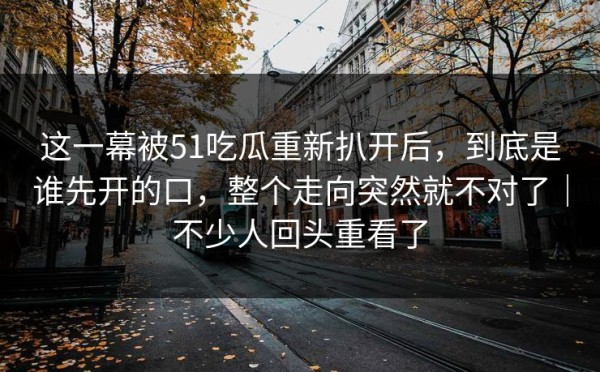 这一幕被51吃瓜重新扒开后，到底是谁先开的口，整个走向突然就不对了｜不少人回头重看了