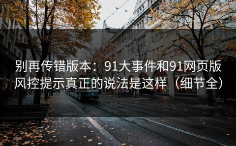 别再传错版本：91大事件和91网页版风控提示真正的说法是这样（细节全）