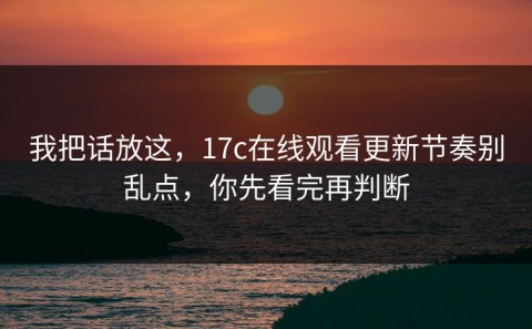 我把话放这，17c在线观看更新节奏别乱点，你先看完再判断