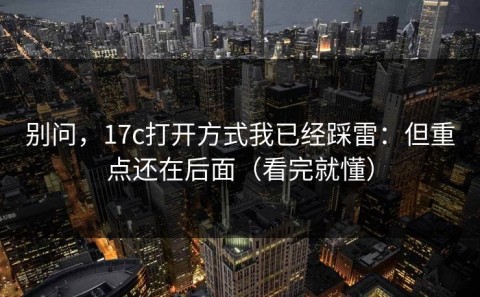 别问，17c打开方式我已经踩雷：但重点还在后面（看完就懂）