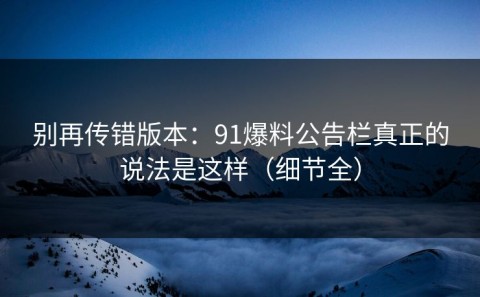 别再传错版本：91爆料公告栏真正的说法是这样（细节全）