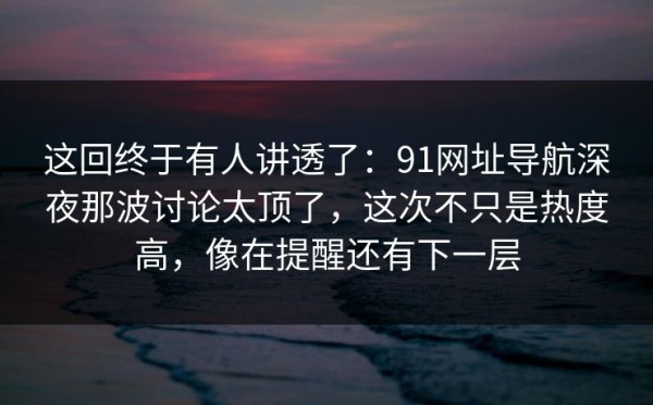 这回终于有人讲透了：91网址导航深夜那波讨论太顶了，这次不只是热度高，像在提醒还有下一层