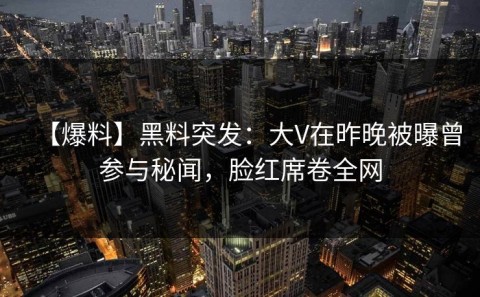 【爆料】黑料突发：大V在昨晚被曝曾参与秘闻，脸红席卷全网