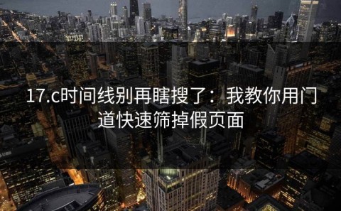 17.c时间线别再瞎搜了：我教你用门道快速筛掉假页面