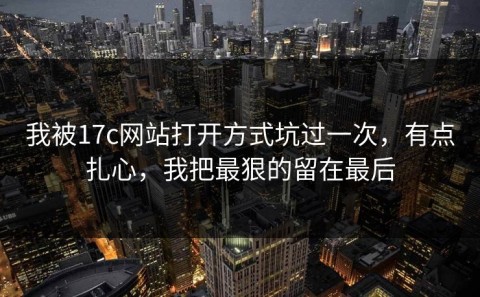 我被17c网站打开方式坑过一次，有点扎心，我把最狠的留在最后