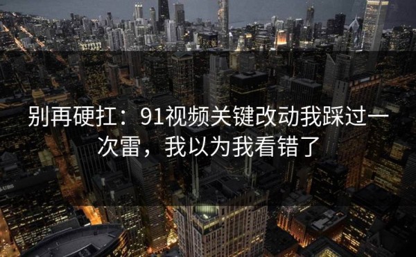 别再硬扛：91视频关键改动我踩过一次雷，我以为我看错了