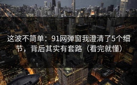 这波不简单：91网弹窗我澄清了5个细节，背后其实有套路（看完就懂）