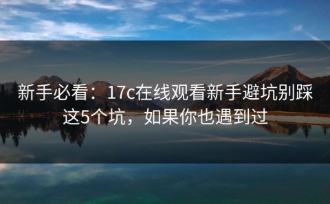 新手必看：17c在线观看新手避坑别踩这5个坑，如果你也遇到过