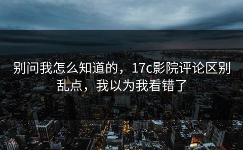 别问我怎么知道的，17c影院评论区别乱点，我以为我看错了