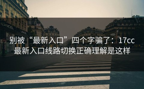别被“最新入口”四个字骗了：17cc最新入口线路切换正确理解是这样