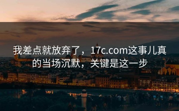 我差点就放弃了，17c.com这事儿真的当场沉默，关键是这一步