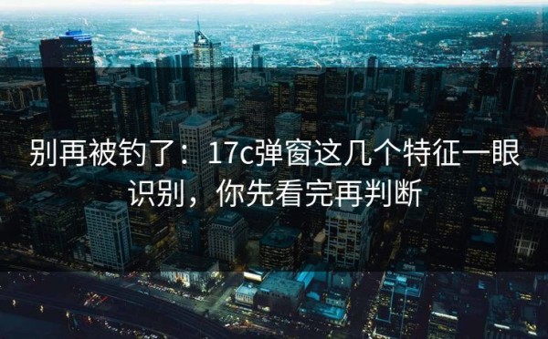 别再被钓了：17c弹窗这几个特征一眼识别，你先看完再判断