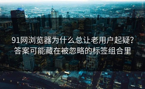 91网浏览器为什么总让老用户起疑？答案可能藏在被忽略的标签组合里