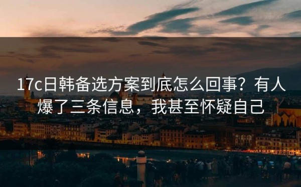 17c日韩备选方案到底怎么回事？有人爆了三条信息，我甚至怀疑自己