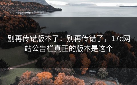 别再传错版本了：别再传错了，17c网站公告栏真正的版本是这个