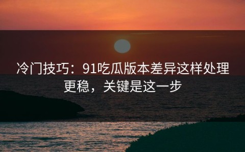 冷门技巧：91吃瓜版本差异这样处理更稳，关键是这一步