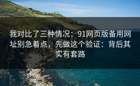我对比了三种情况：91网页版备用网址别急着点，先做这个验证：背后其实有套路