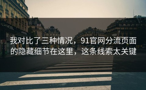 我对比了三种情况，91官网分流页面的隐藏细节在这里，这条线索太关键