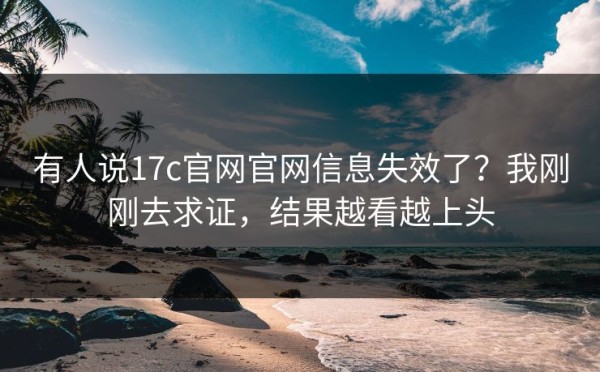 有人说17c官网官网信息失效了？我刚刚去求证，结果越看越上头