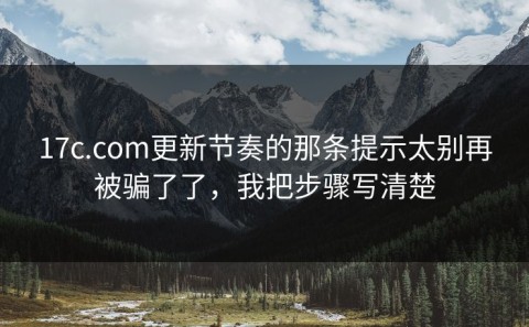 17c.com更新节奏的那条提示太别再被骗了了，我把步骤写清楚