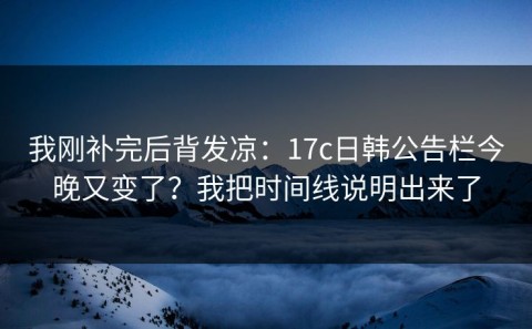 我刚补完后背发凉：17c日韩公告栏今晚又变了？我把时间线说明出来了