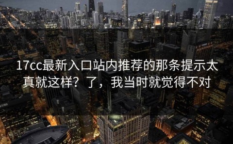 17cc最新入口站内推荐的那条提示太真就这样？了，我当时就觉得不对