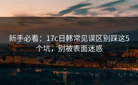 新手必看：17c日韩常见误区别踩这5个坑，别被表面迷惑
