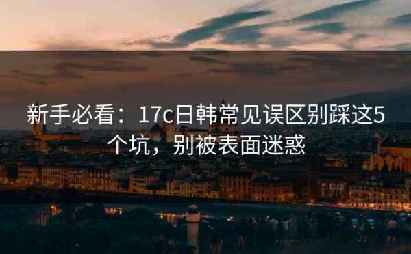 新手必看：17c日韩常见误区别踩这5个坑，别被表面迷惑