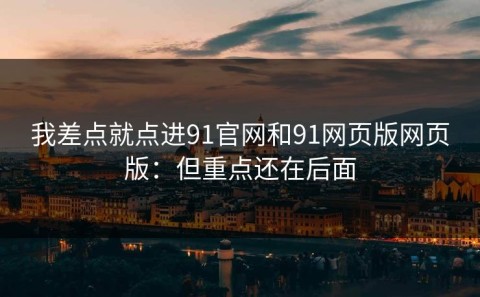 我差点就点进91官网和91网页版网页版：但重点还在后面