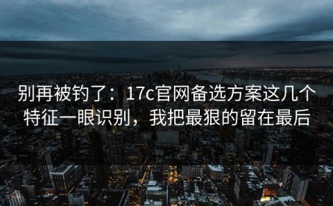 别再被钓了：17c官网备选方案这几个特征一眼识别，我把最狠的留在最后