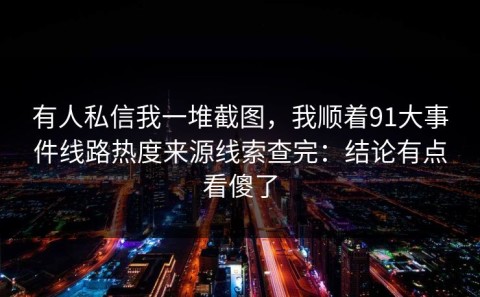 有人私信我一堆截图，我顺着91大事件线路热度来源线索查完：结论有点看傻了
