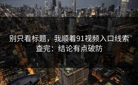 别只看标题，我顺着91视频入口线索查完：结论有点破防