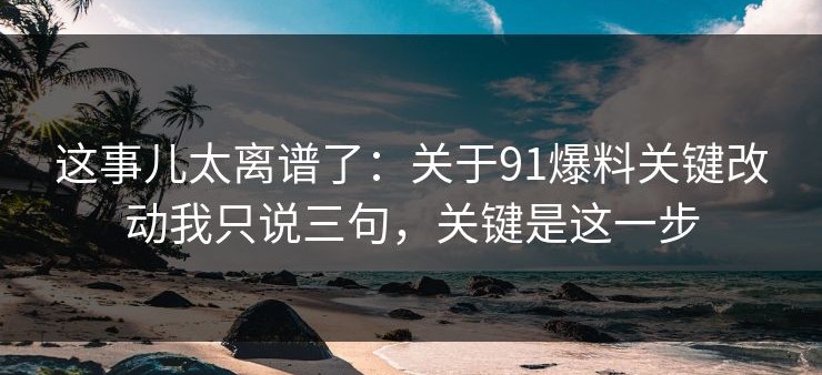 这事儿太离谱了：关于91爆料关键改动我只说三句，关键是这一步