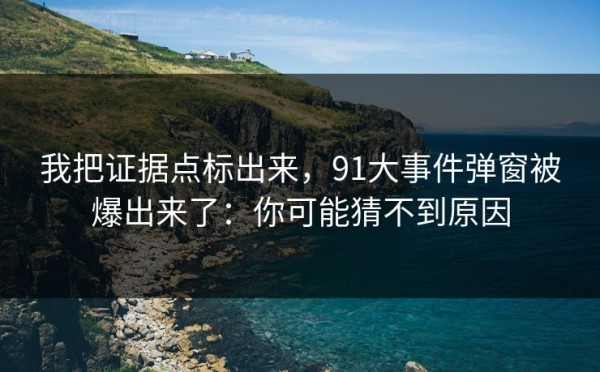 我把证据点标出来，91大事件弹窗被爆出来了：你可能猜不到原因
