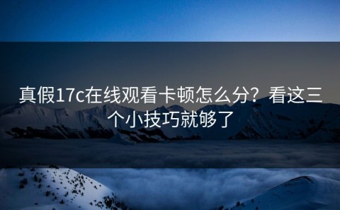 真假17c在线观看卡顿怎么分？看这三个小技巧就够了