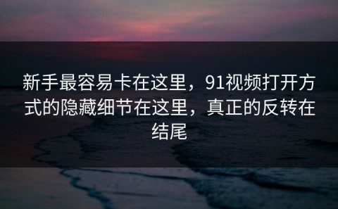 新手最容易卡在这里，91视频打开方式的隐藏细节在这里，真正的反转在结尾