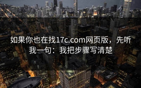 如果你也在找17c.com网页版，先听我一句：我把步骤写清楚